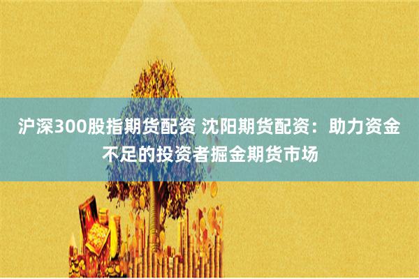 滬深300股指期貨配資 沈陽期貨配資：助力資金不足的投資者掘金期貨市場